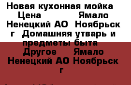 Новая кухонная мойка › Цена ­ 5 800 - Ямало-Ненецкий АО, Ноябрьск г. Домашняя утварь и предметы быта » Другое   . Ямало-Ненецкий АО,Ноябрьск г.